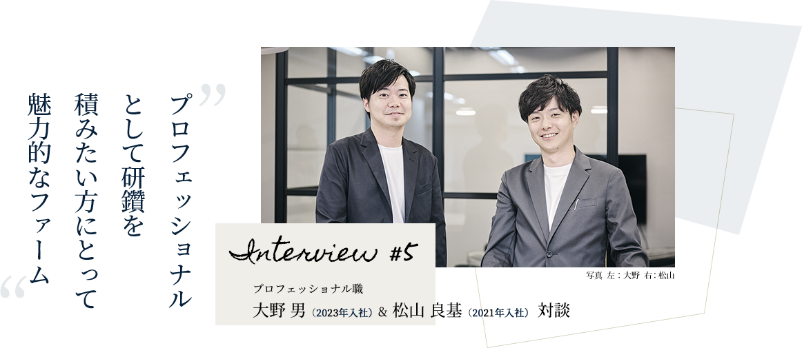 プロフェッショナルとして研鑽を積みたい方にとって魅力的なファーム Interview #5 プロフェッショナル職 大野 男（2023年入社）& 松山 良基（2021年入社） 対談